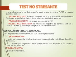 - Los resultados de la cardiotocografía basal o non stress test (NST) se pueden
clasificar como :
· PRUEBA REACTIVA: 2 o más ascensos de la FCF asociados a movimientos
fetales en un período máximo de 20 minutos. no dinámica uterina
· PRUEBA NO REACTIVA: 1 o ningún ascenso de la FCF.
· PRUEBA INSATISFACTORIA: la nitidez del registro no permite calificar la
prueba, caso en que debe prolongarse el tiempo del mismo.
TEST DE CARDIOTOCOGRAFÍA ESTIMULADA:
- Test de la estimulación VIBROACÚSTICA se interpreta como:
· PRUEBA POSITIVA:
Intensa: taquicardia fetal postestímulo con amplitud ≥ 20 latidos y duración ≥
3 minutos.
Moderada: taquicardia fetal postestímulo con amplitud ≤ 20 latidos y
duración ≤ 3 minutos.
· PRUEBA NEGATIVA:
Ausencia de respuesta.
 