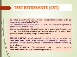• Se realiza generalmente utilizando oxitocina (también llamada prueba de
provocación con oxitocina [OCT]).
• Una solución diluida de oxitocina (10 UI diluida en 1000cc) hasta generar 3
contracciones en 10 minutos.
• Las contraindicaciones relativas incluyen parto prematuro, los pacientes
con alto riesgo de parto prematuro, ruptura prematura de membranas,
placenta previa, cesárea y cirugía extensa uterino.
• PRUEBA POSITIVA (desalentadora): se define por la presencia de
desaceleraciones tardías >= 50 % de las contracciones (por ejemplo, una
prueba se considera positiva, incluso si la frecuencia de contracción es < 3
en 10 minutos.
• PRUEBA NEGATIVA (tranquilizante): no presenta ninguna
desaceleraciones tardías ni variables significativas .
 