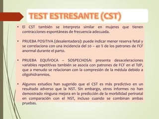 • El CST también se interpreta similar en mujeres que tienen
contracciones espontáneas de frecuencia adecuada.
• PRUEBA POSITIVA (desalentadora): puede indicar menor reserva fetal y
se correlaciona con una incidencia del 20 – 40 % de los patrones de FCF
anormal durante el parto.
• PRUEBA EQUÍVOCA – SOSPECHOSA: presenta desaceleraciones
variables repetitivas también se asocia con patrones de FCF en el TdP,
que a menudo se relacionan con la compresión de la médula debido a
oligohidramnios.
• Algunos estudios han sugerido que el CST es más predictivo en un
resultado adverso que la NST. Sin embargo, otros informes no han
demostrado ninguna mejora en la predicción de la morbilidad perinatal
en comparación con el NST, incluso cuando se combinan ambas
pruebas.
 