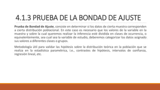 4.1.3 PRUEBA DE LA BONDAD DE AJUSTE
Prueba de Bondad de Ajuste, consiste en determinar si los datos de cierta muestra corresponden
a cierta distribución poblacional. En este caso es necesario que los valores de la variable en la
muestra y sobre la cual queremos realizar la inferencia esté dividida en clases de ocurrencia, o
equivalentemente, sea cual sea la variable de estudio, deberemos categorizar los datos asignado
sus valores a diferentes clases o grupos.
Metodología útil para validar las hipótesis sobre la distribución teórica en la población que se
realiza en la estadística paramétrica, i.e., contrastes de hipótesis, intervalos de confianza,
regresión lineal, etc.
 