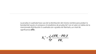 La prueba Ji cuadrada hace uso de la distribución del mismo nombre para probar la
bondad del ajuste al comparar el estadístico de prueba Xo2 con el valor en tablas de la
mencionada distribución Ji cuadrada con v grados de libertad y un nivel de
significancia alfa.
 