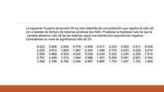 8.223 0.836 2.634 4.778 0.406 0.517 2.330 2.563 0.511 6.426
2.230 3.810 1.624 1.507 2.343 1.458 0.774 0.023 0.225 3.214
2.920 0.968 0.333 4.025 0.538 0.234 3.323 3.334 2.325 7.514
0.761 4.490 1.514 1.064 5.088 1.401 0.294 3.491 2.921 0.334
1.064 0.186 2.782 3.246 5.587 0.685 1.725 1.267 1.702 1.849
La siguiente muestra de tamaño 50 ha sido obtenida de una población que registra la vida útil
(en unidades de tiempo) de baterías alcalinas tipo AAA. Pruébese la hipótesis nula de que la
variable aleatoria vida útil de las baterías sigue una distribución exponencial negativa.
Considérese un nivel de significancia alfa de 5%.
 