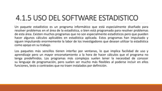4.1.5 USO DEL SOFTWARE ESTADISTICO
Un paquete estadístico es un programa informático que está especialmente diseñado para
resolver problemas en el área de la estadística, o bien está programado para resolver problemas
de esta área. Existen muchos programas que no son especialmente estadísticos pero que pueden
hacer algunos cálculos aplicables en estadística aplicada. Estos programas han impulsado y
siguen impulsando enormemente la labor de los investigadores que desean utilizar la estadística
como apoyo en su trabajo.
Los paquetes más sencillos tienen interfaz por ventanas, lo que implica facilidad de uso y
aprendizaje pero un mayor encorsetamiento a la hora de hacer cálculos que el programa no
tenga predefinidos. Los programas más complejos suelen tener la necesidad de conocer
su lenguaje de programación, pero suelen ser mucho más flexibles al poderse incluir en ellos
funciones, tests o contrastes que no traen instalados por definición.
 