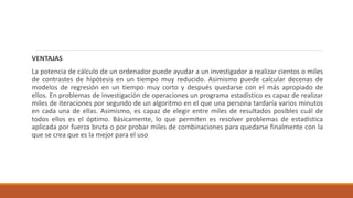 VENTAJAS
La potencia de cálculo de un ordenador puede ayudar a un investigador a realizar cientos o miles
de contrastes de hipótesis en un tiempo muy reducido. Asimismo puede calcular decenas de
modelos de regresión en un tiempo muy corto y después quedarse con el más apropiado de
ellos. En problemas de investigación de operaciones un programa estadístico es capaz de realizar
miles de iteraciones por segundo de un algoritmo en el que una persona tardaría varios minutos
en cada una de ellas. Asimismo, es capaz de elegir entre miles de resultados posibles cuál de
todos ellos es el óptimo. Básicamente, lo que permiten es resolver problemas de estadística
aplicada por fuerza bruta o por probar miles de combinaciones para quedarse finalmente con la
que se crea que es la mejor para el uso
 