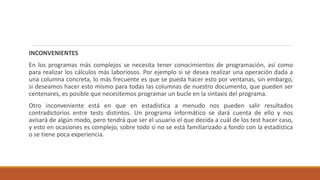 INCONVENIENTES
En los programas más complejos se necesita tener conocimientos de programación, así como
para realizar los cálculos más laboriosos. Por ejemplo si se desea realizar una operación dada a
una columna concreta, lo más frecuente es que se pueda hacer esto por ventanas, sin embargo,
si deseamos hacer esto mismo para todas las columnas de nuestro documento, que pueden ser
centenares, es posible que necesitemos programar un bucle en la sintaxis del programa.
Otro inconveniente está en que en estadística a menudo nos pueden salir resultados
contradictorios entre tests distintos. Un programa informático se dará cuenta de ello y nos
avisará de algún modo, pero tendrá que ser el usuario el que decida a cuál de los test hacer caso,
y esto en ocasiones es complejo, sobre todo si no se está familiarizado a fondo con la estadística
o se tiene poca experiencia.
 
