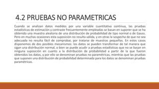 4.2 PRUEBAS NO PARAMETRICAS
Cuando se analizan datos medidos por una variable cuantitativa continua, las pruebas
estadísticas de estimación y contraste frecuentemente empleadas se basan en suponer que se ha
obtenido una muestra aleatoria de una distribución de probabilidad de tipo normal o de Gauss.
Pero en muchas ocasiones esta suposición no resulta válida, y en otras la sospecha de que no sea
adecuada no resulta fácil de comprobar, por tratarse de muestras pequeñas. En estos casos
disponemos de dos posibles mecanismos: los datos se pueden transformar de tal manera que
sigan una distribución normal, o bien se puede acudir a pruebas estadísticas que no se basan en
ninguna suposición en cuanto a la distribución de probabilidad a partir de la que fueron
obtenidos los datos, y por ello se denominan pruebas no paramétricas, mientras que las pruebas
que suponen una distribución de probabilidad determinada para los datos se denominan pruebas
paramétricas.
 