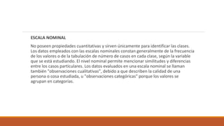 ESCALA NOMINAL
No poseen propiedades cuantitativas y sirven únicamente para identificar las clases.
Los datos empleados con las escalas nominales constan generalmente de la frecuencia
de los valores o de la tabulación de número de casos en cada clase, según la variable
que se está estudiando. El nivel nominal permite mencionar similitudes y diferencias
entre los casos particulares. Los datos evaluados en una escala nominal se llaman
también "observaciones cualitativas", debido a que describen la calidad de una
persona o cosa estudiada, u "observaciones categóricas" porque los valores se
agrupan en categorías.
 