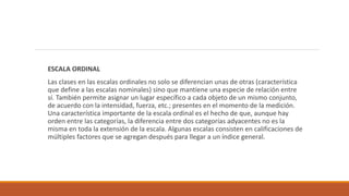 ESCALA ORDINAL
Las clases en las escalas ordinales no solo se diferencian unas de otras (característica
que define a las escalas nominales) sino que mantiene una especie de relación entre
sí. También permite asignar un lugar específico a cada objeto de un mismo conjunto,
de acuerdo con la intensidad, fuerza, etc.; presentes en el momento de la medición.
Una característica importante de la escala ordinal es el hecho de que, aunque hay
orden entre las categorías, la diferencia entre dos categorías adyacentes no es la
misma en toda la extensión de la escala. Algunas escalas consisten en calificaciones de
múltiples factores que se agregan después para llegar a un índice general.
 