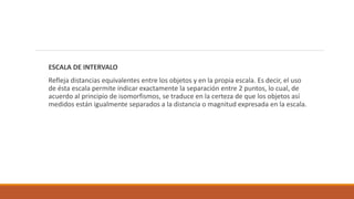 ESCALA DE INTERVALO
Refleja distancias equivalentes entre los objetos y en la propia escala. Es decir, el uso
de ésta escala permite indicar exactamente la separación entre 2 puntos, lo cual, de
acuerdo al principio de isomorfismos, se traduce en la certeza de que los objetos así
medidos están igualmente separados a la distancia o magnitud expresada en la escala.
 