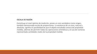 ESCALA DE RAZÓN
Constituye el nivel óptimo de medición, posee un cero verdadero como origen,
también denominada escala de proporciones. La existencia de un cero, natural y
absoluto, significa la posibilidad de que el objeto estudiado carezca de propiedad
medida, además de permitir todas las operaciones aritméticas y el uso de números
representada cantidades reales de la propiedad medida.
 