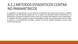 4.2.2 METODOS ESTADISTICOS CONTRA
NO PARAMETRICOS
La estadística no paramétrica es una rama de la estadística que estudia las pruebas y modelos
estadísticos cuya distribución subyacente no se ajusta a los llamados criterios paramétricos. Su
distribución no puede ser definida a priori, pues son los datos observados los que la determinan.
La utilización de estos métodos se hace recomendable cuando no se puede asumir que los datos
se ajusten a una distribución conocida, cuando el nivel de medida empleado no sea, como
mínimo, de intervalo.
 
