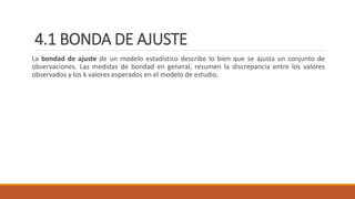 4.1 BONDA DE AJUSTE
La bondad de ajuste de un modelo estadístico describe lo bien que se ajusta un conjunto de
observaciones. Las medidas de bondad en general, resumen la discrepancia entre los valores
observados y los k valores esperados en el modelo de estudio.
 