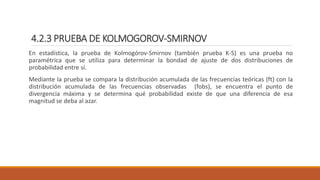 4.2.3 PRUEBA DE KOLMOGOROV-SMIRNOV
En estadística, la prueba de Kolmogórov-Smirnov (también prueba K-S) es una prueba no
paramétrica que se utiliza para determinar la bondad de ajuste de dos distribuciones de
probabilidad entre sí.
Mediante la prueba se compara la distribución acumulada de las frecuencias teóricas (ft) con la
distribución acumulada de las frecuencias observadas (fobs), se encuentra el punto de
divergencia máxima y se determina qué probabilidad existe de que una diferencia de esa
magnitud se deba al azar.
 