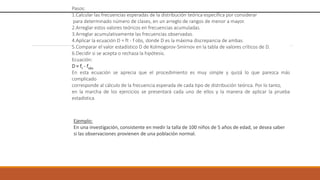 Pasos:
1.Calcular las frecuencias esperadas de la distribución teórica específica por considerar
para determinado número de clases, en un arreglo de rangos de menor a mayor.
2.Arreglar estos valores teóricos en frecuencias acumuladas.
3.Arreglar acumulativamente las frecuencias observadas.
4.Aplicar la ecuación D = ft - f obs, donde D es la máxima discrepancia de ambas.
5.Comparar el valor estadístico D de Kolmogorov-Smirnov en la tabla de valores críticos de D.
6.Decidir si se acepta o rechaza la hipótesis.
Ecuación:
D = ft - fobs
En esta ecuación se aprecia que el procedimiento es muy simple y quizá lo que parezca más
complicado
corresponde al cálculo de la frecuencia esperada de cada tipo de distribución teórica. Por lo tanto,
en la marcha de los ejercicios se presentará cada uno de ellos y la manera de aplicar la prueba
estadística.
Ejemplo:
En una investigación, consistente en medir la talla de 100 niños de 5 años de edad, se desea saber
si las observaciones provienen de una población normal.
 