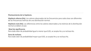 Planteamiento de la hipótesis.
Hipótesis alterna (Ha). Los valores observados de las frecuencias para cada clase son diferentes
de las frecuencias teóricas de una distribución normal.
Hipótesis nula (Ho). Las diferencias entre los valores observados y los teóricos de la distribución
normal se deben al azar.
Nivel de significancia
Para todo valor de probabilidad igual o menor que 0.05, se acepta Ha y se rechaza Ho.
Zona de rechazo.
Para todo valor de probabilidad mayor que 0.05, se acepta Ho y se rechaza Ha.
 
