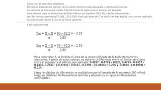 Para cada valor Z, se localiza el área de la curva tipificada de la tabla de números
aleatorios. A partir de estos valores, se obtiene la diferencia entre los límites de clases
entre el superior y el inferior, por ejemplo: 0.4997 - 0.4793 = 0.020, 0.4793 - 0.2357 =
0.2436, 0.2357 - (-0.2794) = 0.5151, -0.2794 - (-0.4854) = 0.206 y -0.4854 - (-0.4994) =
0.014.
Estos resultados de diferencias se multiplican por el tamaño de la muestra (100 niños),
luego se obtienen las frecuencias teóricas y después se arreglan en frecuencias
acumuladas.
Aplicación de la prueba estadística.
Primero se elaboran los cálculos de los valores teóricos esperados para la distribución normal.
Inicialmente se determina el valor Z de los límites de cada clase en la serie, por ejemplo:
en la primera clase se determinan el límite inferior y el superior (90 y 93), y en las subsecuentes
sólo los límites superiores (97, 101, 105 y 109). Para cada valor de Z, se localiza el área bajo la curva norma tipificada.
Los cálculos de valores Z, son de la forma siguiente:
Y así sucesivamente.
 