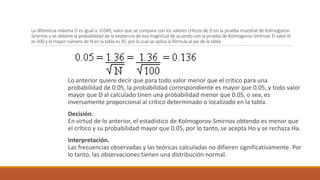 La diferencia máxima D es igual a -0.049, valor que se compara con los valores críticos de D en la prueba muestral de Kolmogorov-
Smirnov y se obtiene la probabilidad de la existencia de esa magnitud de acuerdo con la prueba de Kolmogorov-Smirnov. El valor N
es 100 y el mayor número de N en la tabla es 35, por lo cual se aplica la fórmula al pie de la tabla:
Lo anterior quiere decir que para todo valor menor que el crítico para una
probabilidad de 0.05, la probabilidad correspondiente es mayor que 0.05, y todo valor
mayor que D al calculado tinen una probabilidad menor que 0.05, o sea, es
inversamente proporcional al crítico determinado o localizado en la tabla.
Decisión.
En virtud de lo anterior, el estadístico de Kolmogorov-Smirnov obtendo es menor que
el crítico y su probabilidad mayor que 0.05, por lo tanto, se acepta Ho y se rechaza Ha.
Interpretación.
Las frecuencias observadas y las teóricas calculadas no difieren significativamente. Por
lo tanto, las observaciones tienen una distribución normal.
 