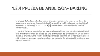 4.2.4 PRUEBA DE ANDERSON- DARLING
La prueba de Anderson-Darling es una prueba no paramétrica sobre si los datos de
una muestra provienen de una distribución específica. La fórmula para el estadístico A
determina si los datos vienen de una distribución con función
acumulativa F.
La prueba de Anderson-Darling es una prueba estadística que permite determinar si
una muestra de datos se extrae de una distribución de probabilidad. En su forma
básica, la prueba asume que no existen parámetros a estimar en la distribución que se
está probando, en cuyo caso la prueba y su conjunto de valores críticos siguen una
distribución libre.
 