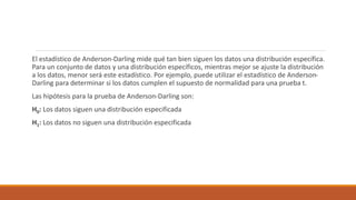 El estadístico de Anderson-Darling mide qué tan bien siguen los datos una distribución específica.
Para un conjunto de datos y una distribución específicos, mientras mejor se ajuste la distribución
a los datos, menor será este estadístico. Por ejemplo, puede utilizar el estadístico de Anderson-
Darling para determinar si los datos cumplen el supuesto de normalidad para una prueba t.
Las hipótesis para la prueba de Anderson-Darling son:
H0: Los datos siguen una distribución especificada
H1: Los datos no siguen una distribución especificada
 
