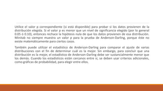 Utilice el valor p correspondiente (si está disponible) para probar si los datos provienen de la
distribución elegida. Si el valor p es menor que un nivel de significancia elegido (por lo general
0.05 ó 0.10), entonces rechace la hipótesis nula de que los datos provienen de esa distribución.
Minitab no siempre muestra un valor p para la prueba de Anderson-Darling, porque éste no
existe matemáticamente para ciertos casos.
También puede utilizar el estadístico de Anderson-Darling para comparar el ajuste de varias
distribuciones con el fin de determinar cuál es la mejor. Sin embargo, para concluir que una
distribución es la mejor, el estadístico de Anderson-Darling debe ser sustancialmente menor que
los demás. Cuando los estadísticos están cercanos entre sí, se deben usar criterios adicionales,
como gráficas de probabilidad, para elegir entre ellos.
 