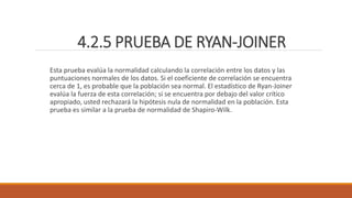 4.2.5 PRUEBA DE RYAN-JOINER
Esta prueba evalúa la normalidad calculando la correlación entre los datos y las
puntuaciones normales de los datos. Si el coeficiente de correlación se encuentra
cerca de 1, es probable que la población sea normal. El estadístico de Ryan-Joiner
evalúa la fuerza de esta correlación; si se encuentra por debajo del valor crítico
apropiado, usted rechazará la hipótesis nula de normalidad en la población. Esta
prueba es similar a la prueba de normalidad de Shapiro-Wilk.
 