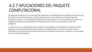 4.2.7 APLICACIONES DEL PAQUETE
COMPUTACIONAL
Un Paquete Estadístico es un conjunto de programas y subprogramas conectados de manera que
funcionan de manera conjunta; es decir, para pasar de uno a otro no se necesita salir del
programa y volver a él. Un paquete estadístico permite aplicar a un mismo fichero de datos un
conjunto ilimitado de procedimientos estadísticos de manera sincronizada, sin salir del
programa.
La simulación es un ejemplo de cómo utilizar el computador en la estadística aplicada. Existen
software que simulan sistemas físicos, sociales o empresariales. Uno de las más sencillos y
conocidos trata de simular la toma de decisiones en diversos escenarios y analizar sus resultados
en un entorno competitivo.
 