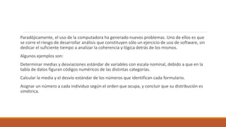 Paradójicamente, el uso de la computadora ha generado nuevos problemas. Uno de ellos es que
se corre el riesgo de desarrollar análisis que constituyen sólo un ejercicio de uso de software, sin
dedicar el suficiente tiempo a analizar la coherencia y lógica detrás de los mismos.
Algunos ejemplos son:
Determinar medias y desviaciones estándar de variables con escala nominal, debido a que en la
tabla de datos figuran códigos numéricos de las distintas categorías.
Calcular la media y el desvío estándar de los números que identifican cada formulario.
Asignar un número a cada individuo según el orden que ocupa, y concluir que su distribución es
simétrica.
 
