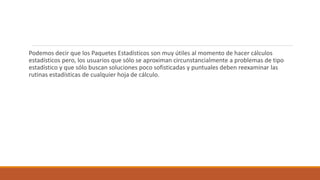 Podemos decir que los Paquetes Estadísticos son muy útiles al momento de hacer cálculos
estadísticos pero, los usuarios que sólo se aproximan circunstancialmente a problemas de tipo
estadístico y que sólo buscan soluciones poco sofisticadas y puntuales deben reexaminar las
rutinas estadísticas de cualquier hoja de cálculo.
 