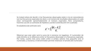 Se tratará ahora de decidir si las frecuencias observadas están o no en concordancia
con las frecuencias esperadas (es decir, si el número de resultados observados en cada
clase corresponde aproximadamente al número esperado). Para comprobarlo,
haremos uso de un contraste de hipótesis usando la distribución Chi-cuadrado:
El estadístico de contraste será
Observar que este valor será la suma de k números no negativos. El numerador de
cada término es la diferencia entre la frecuencia observada y la frecuencia esperada.
Por tanto, cuanto más cerca estén entre sí ambos valores más pequeño será el
numerador, y viceversa. El denominador permite relativizar el tamaño del numerador.
 



k
1i
i
2
ii2
E
EO

 