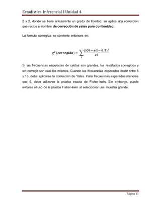 Estadística Inferencial I Unidad 4
Página 11
2 x 2, donde se tiene únicamente un grado de libertad, se aplica una corrección
que recibe el nombre de corrección de yates para continuidad.
La formula corregida se convierte entonces en:
𝝌 𝟐
(𝒄𝒐𝒓𝒓𝒆𝒈𝒊𝒅𝒂) = ∑
(| 𝑶𝒊 − 𝒆𝒊| − 𝟎. 𝟓) 𝟐
𝒆𝒊
𝒊
Si las frecuencias esperadas de celdas son grandes, los resultados corregidos y
sin corregir son casi los mismos. Cuando las frecuencias esperadas están entre 5
y 10, debe aplicarse la corrección de Yates. Para frecuencias esperadas menores
que 5, debe utilizarse la prueba exacta de Fisher-Irwin. Sin embargo, puede
evitarse el uso de la prueba Fisher-Irwin al seleccionar una muestra grande.
 