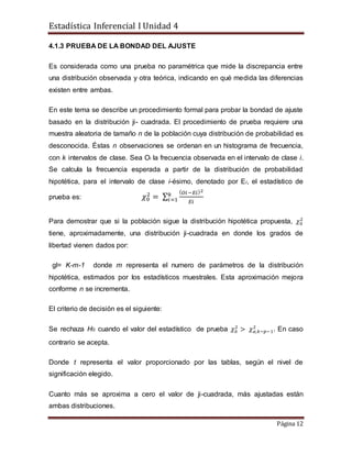 Estadística Inferencial I Unidad 4
Página 12
4.1.3 PRUEBA DE LA BONDAD DEL AJUSTE
Es considerada como una prueba no paramétrica que mide la discrepancia entre
una distribución observada y otra teórica, indicando en qué medida las diferencias
existen entre ambas.
En este tema se describe un procedimiento formal para probar la bondad de ajuste
basado en la distribución ji- cuadrada. El procedimiento de prueba requiere una
muestra aleatoria de tamaño n de la población cuya distribución de probabilidad es
desconocida. Éstas n observaciones se ordenan en un histograma de frecuencia,
con k intervalos de clase. Sea Oi la frecuencia observada en el intervalo de clase i.
Se calcula la frecuencia esperada a partir de la distribución de probabilidad
hipotética, para el intervalo de clase i-ésimo, denotado por Ei, el estadístico de
prueba es: 𝜒0
2
= ∑
( 𝑂𝑖−𝐸𝑖)2
𝐸𝑖
𝑘
𝑖=1
Para demostrar que si la población sigue la distribución hipotética propuesta, 𝜒0
2
tiene, aproximadamente, una distribución ji-cuadrada en donde los grados de
libertad vienen dados por:
gl= K-m-1 donde m representa el numero de parámetros de la distribución
hipotética, estimados por los estadísticos muestrales. Esta aproximación mejora
conforme n se incrementa.
El criterio de decisión es el siguiente:
Se rechaza H0 cuando el valor del estadístico de prueba 𝜒0
2
> 𝜒 𝛼,𝑘−𝑝−1
2
. En caso
contrario se acepta.
Donde t representa el valor proporcionado por las tablas, según el nivel de
significación elegido.
Cuanto más se aproxima a cero el valor de ji-cuadrada, más ajustadas están
ambas distribuciones.
 