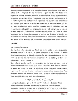 Estadística Inferencial I Unidad 4
Página 13
Un punto que cabe destacar en la aplicación de este procedimiento de prueba se
refiere a la magnitud de las frecuencias esperadas. Si éstas frecuencias
esperadas son muy pequeñas, entonces el estadístico de prueba 𝜒0
2
no reflejará la
desviación de las frecuencias observadas y las esperadas, no únicamente la
pequeña magnitud de las frecuencias esperadas. No hay consenso generalizado
en cuanto al valor mínimo de las frecuencias esperadas, pero valores de 3, 4 y 5
se usan ampliamente como mínimos. Algunos autores proponen que una
frecuencia esperada podría ser tan pequeña, como 1 o 2, siempre que la mayoría
de ellas excedan 5. Cuando una frecuencia esperada sea muy pequeña, puede
cambiarse con la frecuencia esperada de un intervalo de clase adyacente. Las
frecuencias observadas correspondientes también se combinarían, y k se reduciría
una unidad. No es necesario que los intervalos de clase tengan la misma anchura.
Ejemplo:
Una distribución continua.
Un ingeniero está probando una fuente de poder usada en una computadora
notebook. Utilizando α = 0.05, el quiere determinar si una distribución normal
describe adecuadamente el voltaje de salida. De una muestra aleatoria de n = 100
unidades obtiene las estimaciones muestrales de la media y la desviación
estándar x = 5.04 V y s = 0.08 V.
Una práctica común cuando se construyen los intervalos de clase para la
distribución de frecuencia usada en la prueba ji-cuadrada de la bondad del ajuste
es elegir los limites de clase de las celdas de tal modo que las frecuencias
esperadas Ei = npi sean iguales para todas lsa celdas o intervalos de clase. Para
usar este método, los limites de clase a0,a1,…,ak de los k intervalos de clase se
elegirían de tal modo que todas las probabilidades
𝑃1 = 𝑃( 𝑎𝑖−1 ≤ 𝑋 ≤ 𝑎𝑖) = ∫ 𝑓( 𝑥) 𝑑𝑥
𝑎𝑖
𝑎𝑖−1
sean iguales. Suponga que se decide usar k = 8 intervalos de clase. Para la
distribución normal estándar, los intervalos que dividen la escala en ocho
segmentos igualmente factibles son [ 0, 0.32), [0.32, 0.675), [0.675, 1.15), [1.15,∞)
y los cuatro intervalos “reflejados” al otro lado de cero.
 