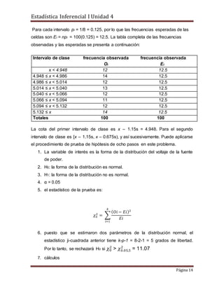 Estadística Inferencial I Unidad 4
Página 14
Para cada intervalo pi = 1/8 = 0.125, por lo que las frecuencias esperadas de las
celdas son Ei = npi = 100(0.125) = 12.5. La tabla completa de las frecuencias
observadas y las esperadas se presenta a continuación:
Intervalo de clase frecuencia observada frecuencia observada
Oi Ei
x < 4.948 12 12.5
4.948 ≤ x < 4.986 14 12.5
4.986 ≤ x < 5.014 12 12.5
5.014 ≤ x < 5.040 13 12.5
5.040 ≤ x < 5.066 12 12.5
5.066 ≤ x < 5.094 11 12.5
5.094 ≤ x < 5.132 12 12.5
5.132 ≤ x 14 12.5
Totales 100 100
La cota del primer intervalo de clase es x – 1.15s = 4.948. Para el segundo
intervalo de clase es [x – 1.15s, x – 0.675s), y así sucesivamente. Puede aplicarse
el procedimiento de prueba de hipótesis de ocho pasos en este problema.
1. La variable de interés es la forma de la distribución del voltaje de la fuente
de poder.
2. H0: la forma de la distribución es normal.
3. H1: la forma de la distribución no es normal.
4. α = 0.05
5. el estadístico de la prueba es:
𝜒0
2
= ∑
( 𝑂𝑖 − 𝐸𝑖)2
𝐸𝑖
𝑘
𝑖=1
6. puesto que se estimaron dos parámetros de la distribución normal, el
estadístico ji-cuadrada anterior tiene k-p-1 = 8-2-1 = 5 grados de libertad.
Por lo tanto, se rechazará H0 si 𝜒0
2
> 𝜒0.05,5
2
= 11.07
7. cálculos
 