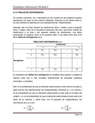 Estadística Inferencial I Unidad 4
Página 16
4.1.4 TABLAS DE CONTINGENCIA
En muchas ocasiones, los n elementos de una muestra de una población pueden
clasificarse con base en dos criterios diferentes. Entonces es de interés saber si
los dos métodos de clasificación son estadísticamente independientes.
Suponga que el primer método de clasificación tiene r niveles y que el segundo
tiene c niveles. Será Oij la frecuencia observada del nivel i del primer método de
clasificación y el nivel j del segundo método de clasificación. Los datos
aparecerían, en general, como en la siguiente tabla. A una tabla como esta se le
llama tabla de contingencia r x c.
TABLA DE CONTINGENCIA r x c
Columnas
1 2 … c
Renglones
1 O11 O12 … O1c
2 O21 O22 … O2c
.
.
.
.
.
.
.
.
.
.
.
.
.
.
.
r Orl Or2 … Orc
En estadística las tablas de contingencia se emplean para registrar y analizar la
relación entre dos o más variables, habitualmente de naturaleza cualitativa
(nominales u ordinales).
Sea Pij la probabilidad de que un elemento seleccionado al azar esté en la celda ij,
dado que las dos clasificaciones son independientes. Entonces pij = uivj, donde ui
es la probabilidad de que un elemento seleccionado al azar este en la clase del
renglón i y vj es la probabilidad de que un elemento seleccionado al azar esté en la
clase de la columna j. ahora bien, con el supuesto de independencia, los
estimadores de ui y vj son
𝑢̂ 𝑖 =
1
𝑛
∑ 𝑜𝑖𝑗
𝑐
𝑗=1
𝑣̂𝑗 =
1
𝑛
∑ 𝑜𝑖𝑗
𝑟
𝑖=1
 