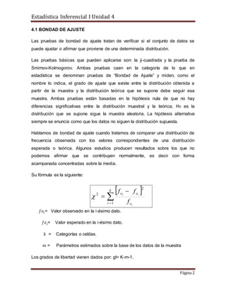Estadística Inferencial I Unidad 4
Página 2
4.1 BONDAD DE AJUSTE
Las pruebas de bondad de ajuste tratan de verificar si el conjunto de datos se
puede ajustar o afirmar que proviene de una determinada distribución.
Las pruebas básicas que pueden aplicarse son: la ji-cuadrada y la prueba de
Smirnov-Kolmogorov. Ambas pruebas caen en la categoría de lo que en
estadística se denominan pruebas de “Bondad de Ajuste” y miden, como el
nombre lo indica, el grado de ajuste que existe entre la distribución obtenida a
partir de la muestra y la distribución teórica que se supone debe seguir esa
muestra. Ambas pruebas están basadas en la hipótesis nula de que no hay
diferencias significativas entre la distribución muestral y la teórica, H0 es la
distribución que se supone sigue la muestra aleatoria. La hipótesis alternativa
siempre se enuncia como que los datos no siguen la distribución supuesta.
Hablamos de bondad de ajuste cuando tratamos de comparar una distribución de
frecuencia observada con los valores correspondientes de una distribución
esperada o teórica. Algunos estudios producen resultados sobre los que no
podemos afirmar que se contribuyen normalmente, es decir con forma
acampanada concentradas sobre la media.
Su fórmula es la siguiente:
𝑓𝑜𝑖= Valor observado en la i-ésimo dato.
𝑓𝑒𝑖= Valor esperado en la i-ésimo dato.
𝑘 = Categorías o celdas.
𝑚 = Parámetros estimados sobre la base de los datos de la muestra
Los grados de libertad vienen dados por: gl= K-m-1.
 



k
i e
eo
i
ii
f
ff
1
2
2

 