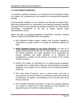Estadística Inferencial I Unidad 4
Página 20
4.1.5 SOFTWARE ESTADÍSTICO
Los métodos estadísticos cambiaron con la aparición de los ordenadores. Desde
sus orígenes, las computadoras se han empleado en el procedimiento estadístico
de datos.
El procesamiento estadístico es una necesidad muy frecuente en diversas áreas.
Dada esta estandarización de necesidades se han elaborado paquetes estadístico
que difieren entre si en los aspectos de capacidad, facilidad de uso, subprogramas
incorporados, computadoras en las que se pueden ejecutar, apoyo
(documentación) y precio.
Dentro del grupo de paquetes estadísticos mundialmente conocidos, podemos
destacar, además de STARTGRAPHICS los siguientes:
 SAS (Statistical Analysis System): Sistema para el análisis estadístico y
econométrico con gran potencia de manejo de volúmenes extensos de
datos.
 SPSS (Statistical Packge for the Social Sciencies): Se trata de un
paquete especial diseñado para cubrir la mayor parte de las necesidades
del proceso estadístico que suelen plantearse en las necesidades del
proceso estadístico que suelen plantearse en la realización de
investigaciones y estudios de tipo empírico en el campo de las ciencias
sociales y humanas.
 SYSTAT (the SYstem for STATistics): Es un potente paquete estadístico,
susceptible de ser implementado incluso en microordenadores de pequeña
capacidad. Viene avalado por una merecida fama de programa eficiente y
de fácil uso.
 TSP (Time Series Processor): como su nombre indica, sirve para el
procesamiento de series de tiempo; sin embargo, también tiene rutinas de
procesamiento de regresión muy poderosas y toca una gran parte de los
temas económicos
 SCA (Scientific Computing Associates): se trata de un paquete estadístico
que aborda la mayoría de los temas elevados de esta disciplina, con
especial hincapié en el análisis de series temporales.
 