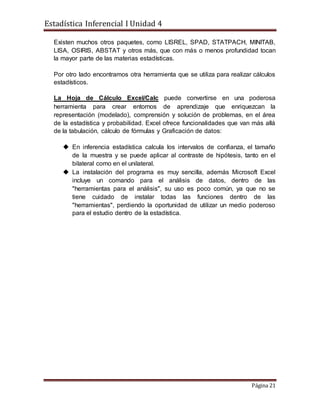 Estadística Inferencial I Unidad 4
Página 21
Existen muchos otros paquetes, como LISREL, SPAD, STATPACH, MINITAB,
LISA, OSIRIS, ABSTAT y otros más, que con más o menos profundidad tocan
la mayor parte de las materias estadísticas.
Por otro lado encontramos otra herramienta que se utiliza para realizar cálculos
estadísticos.
La Hoja de Cálculo Excel/Calc puede convertirse en una poderosa
herramienta para crear entornos de aprendizaje que enriquezcan la
representación (modelado), comprensión y solución de problemas, en el área
de la estadística y probabilidad. Excel ofrece funcionalidades que van más allá
de la tabulación, cálculo de fórmulas y Graficación de datos:
 En inferencia estadística calcula los intervalos de confianza, el tamaño
de la muestra y se puede aplicar al contraste de hipótesis, tanto en el
bilateral como en el unilateral.
 La instalación del programa es muy sencilla, además Microsoft Excel
incluye un comando para el análisis de datos, dentro de las
"herramientas para el análisis", su uso es poco común, ya que no se
tiene cuidado de instalar todas las funciones dentro de las
"herramientas", perdiendo la oportunidad de utilizar un medio poderoso
para el estudio dentro de la estadística.
 