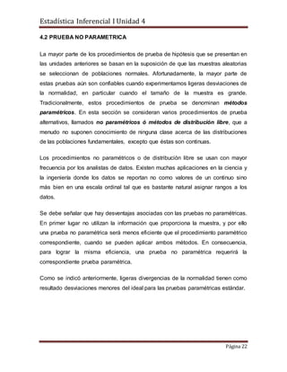Estadística Inferencial I Unidad 4
Página 22
4.2 PRUEBA NO PARAMETRICA
La mayor parte de los procedimientos de prueba de hipótesis que se presentan en
las unidades anteriores se basan en la suposición de que las muestras aleatorias
se seleccionan de poblaciones normales. Afortunadamente, la mayor parte de
estas pruebas aún son confiables cuando experimentamos ligeras desviaciones de
la normalidad, en particular cuando el tamaño de la muestra es grande.
Tradicionalmente, estos procedimientos de prueba se denominan métodos
paramétricos. En esta sección se consideran varios procedimientos de prueba
alternativos, llamados no paramétricos ó métodos de distribución libre, que a
menudo no suponen conocimiento de ninguna clase acerca de las distribuciones
de las poblaciones fundamentales, excepto que éstas son continuas.
Los procedimientos no paramétricos o de distribución libre se usan con mayor
frecuencia por los analistas de datos. Existen muchas aplicaciones en la ciencia y
la ingeniería donde los datos se reportan no como valores de un continuo sino
más bien en una escala ordinal tal que es bastante natural asignar rangos a los
datos.
Se debe señalar que hay desventajas asociadas con las pruebas no paramétricas.
En primer lugar no utilizan la información que proporciona la muestra, y por ello
una prueba no paramétrica será menos eficiente que el procedimiento paramétrico
correspondiente, cuando se pueden aplicar ambos métodos. En consecuencia,
para lograr la misma eficiencia, una prueba no paramétrica requerirá la
correspondiente prueba paramétrica.
Como se indicó anteriormente, ligeras divergencias de la normalidad tienen como
resultado desviaciones menores del ideal para las pruebas paramétricas estándar.
 
