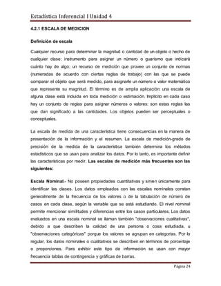 Estadística Inferencial I Unidad 4
Página 24
4.2.1 ESCALA DE MEDICION
Definición de escala
Cualquier recurso para determinar la magnitud o cantidad de un objeto o hecho de
cualquier clase; instrumento para asignar un número o guarismo que indicará
cuánto hay de algo; un recurso de medición que provee un conjunto de normas
(numeradas de acuerdo con ciertas reglas de trabajo) con las que se puede
comparar el objeto que será medido, para asignarle un número o valor matemático
que represente su magnitud. El término es de amplia aplicación: una escala de
alguna clase está incluida en toda medición o estimación. Implícito en cada caso
hay un conjunto de reglas para asignar números o valores: son estas reglas las
que dan significado a las cantidades. Los objetos pueden ser perceptuales o
conceptuales.
La escala de medida de una característica tiene consecuencias en la manera de
presentación de la información y el resumen. La escala de medición-grado de
precisión de la medida de la característica también determina los métodos
estadísticos que se usan para analizar los datos. Por lo tanto, es importante definir
las características por medir. Las escalas de medición más frecuentes son las
siguientes:
Escala Nominal.- No poseen propiedades cuantitativas y sirven únicamente para
identificar las clases. Los datos empleados con las escalas nominales constan
generalmente de la frecuencia de los valores o de la tabulación de número de
casos en cada clase, según la variable que se está estudiando. El nivel nominal
permite mencionar similitudes y diferencias entre los casos particulares. Los datos
evaluados en una escala nominal se llaman también "observaciones cualitativas",
debido a que describen la calidad de una persona o cosa estudiada, u
"observaciones categóricas" porque los valores se agrupan en categorías. Por lo
regular, los datos nominales o cualitativos se describen en términos de porcentaje
o proporciones. Para exhibir este tipo de información se usan con mayor
frecuencia tablas de contingencia y gráficas de barras.
 