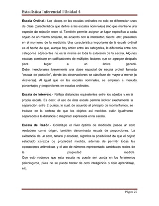 Estadística Inferencial I Unidad 4
Página 25
Escala Ordinal.- Las clases en las escalas ordinales no solo se diferencian unas
de otras (característica que define a las escalas nominales) sino que mantiene una
especie de relación entre sí. También permite asignar un lugar específico a cada
objeto de un mismo conjunto, de acuerdo con la intensidad, fuerza, etc.; presentes
en el momento de la medición. Una característica importante de la escala ordinal
es el hecho de que, aunque hay orden entre las categorías, la diferencia entre dos
categorías adyacentes no es la misma en toda la extensión de la escala. Algunas
escalas consisten en calificaciones de múltiples factores que se agregan después
para llegar a un índice general.
Debe mencionarse brevemente una clase espacial de escala ordinal llamada
"escala de posición", donde las observaciones se clasifican de mayor a menor (o
viceversa). Al igual que en las escalas nominales, se emplean a menudo
porcentajes y proporciones en escalas ordinales.
Escala de Intervalo.- Refleja distancias equivalentes entre los objetos y en la
propia escala. Es decir, el uso de ésta escala permite indicar exactamente la
separación entre 2 puntos, lo cual, de acuerdo al principio de isomorfismos, se
traduce en la certeza de que los objetos así medidos están igualmente
separados a la distancia o magnitud expresada en la escala.
Escala de Razón.- Constituye el nivel óptimo de medición, posee un cero
verdadero como origen, también denominada escala de proporciones. La
existencia de un cero, natural y absoluto, significa la posibilidad de que el objeto
estudiado carezca de propiedad medida, además de permitir todas las
operaciones aritméticas y el uso de números representada cantidades reales de
la propiedad medida.
Con esto notamos que esta escala no puede ser usada en los fenómenos
psicológicos, pues no se puede hablar de cero inteligencia o cero aprendizaje,
etc.
 