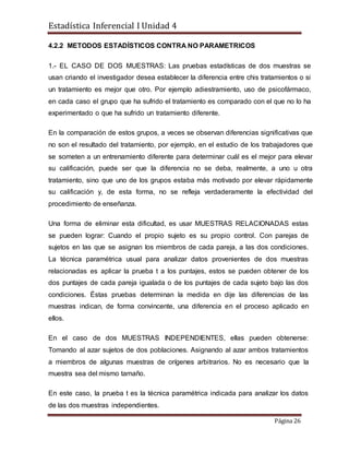 Estadística Inferencial I Unidad 4
Página 26
4.2.2 METODOS ESTADÍSTICOS CONTRA NO PARAMETRICOS
1.- EL CASO DE DOS MUESTRAS: Las pruebas estadísticas de dos muestras se
usan criando el investigador desea establecer la diferencia entre chis tratamientos o si
un tratamiento es mejor que otro. Por ejemplo adiestramiento, uso de psicofármaco,
en cada caso el grupo que ha sufrido el tratamiento es comparado con el que no lo ha
experimentado o que ha sufrido un tratamiento diferente.
En la comparación de estos grupos, a veces se observan diferencias significativas que
no son el resultado del tratamiento, por ejemplo, en el estudio de los trabajadores que
se someten a un entrenamiento diferente para determinar cuál es el mejor para elevar
su calificación, puede ser que la diferencia no se deba, realmente, a uno u otra
tratamiento, sino que uno de los grupos estaba más motivado por elevar rápidamente
su calificación y, de esta forma, no se refleja verdaderamente la efectividad del
procedimiento de enseñanza.
Una forma de eliminar esta dificultad, es usar MUESTRAS RELACIONADAS estas
se pueden lograr: Cuando el propio sujeto es su propio control. Con parejas de
sujetos en las que se asignan los miembros de cada pareja, a las dos condiciones.
La técnica paramétrica usual para analizar datos provenientes de dos muestras
relacionadas es aplicar la prueba t a los puntajes, estos se pueden obtener de los
dos puntajes de cada pareja igualada o de los puntajes de cada sujeto bajo las dos
condiciones. Éstas pruebas determinan la medida en dije las diferencias de las
muestras indican, de forma convincente, una diferencia en el proceso aplicado en
ellos.
En el caso de dos MUESTRAS INDEPENDIENTES, ellas pueden obtenerse:
Tomando al azar sujetos de dos poblaciones. Asignando al azar ambos tratamientos
a miembros de algunas muestras de orígenes arbitrarios. No es necesario que la
muestra sea del mismo tamaño.
En este caso, la prueba t es la técnica paramétrica indicada para analizar los datos
de las dos muestras independientes.
 