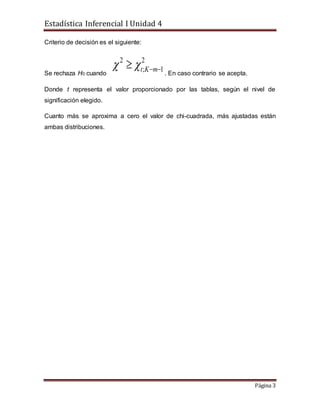 Estadística Inferencial I Unidad 4
Página 3
Criterio de decisión es el siguiente:
Se rechaza H0 cuando
2
1;
2
 mKt
. En caso contrario se acepta.
Donde t representa el valor proporcionado por las tablas, según el nivel de
significación elegido.
Cuanto más se aproxima a cero el valor de chi-cuadrada, más ajustadas están
ambas distribuciones.
 