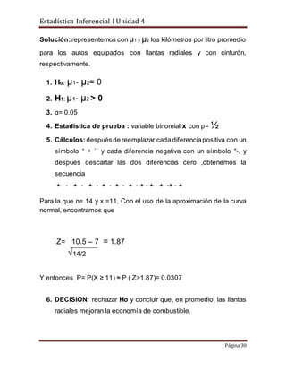 Estadística Inferencial I Unidad 4
Página 30
Solución: representemos conµ1 y µ2 los kilómetros por litro promedio
para los autos equipados con llantas radiales y con cinturón,
respectivamente.
1. Hо: µ1- µ2= 0
2. H1: µ1- µ2 > 0
3. α= 0.05
4. Estadística de prueba : variable binomial x con p= ½
5. Cálculos:despuésde reemplazar cada diferenciapositiva con un
símbolo “ + `` y cada diferencia negativa con un símbolo "-, y
después descartar las dos diferencias cero ,obtenemos la
secuencia
+ - + - + - + - + - + - + - + - + -+ - +
Para la que n= 14 y x =11. Con el uso de la aproximación de la curva
normal, encontramos que
Z= 10.5 – 7 = 1.87
√14/2
Y entonces P= P(X ≥ 11) ≈ P ( Z>1.87)= 0.0307
6. DECISION: rechazar Ho y concluir que, en promedio, las llantas
radiales mejoran la economía de combustible.
 