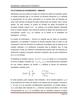 Estadística Inferencial I Unidad 4
Página 31
4.2.3 PRUEBA DE KOLMOGOROV – SMIRNOV
Recuérdese que para aplicar la prueba de bondad de ajuste chi-cuadrada cuando
el modelo propuesto bajo 𝐻0 es continuo, es necesario aproximar 𝐹0(𝑥) mediante
el agrupamiento de los datos observados en un número finito de intervalos de
clase. Este requisito de agrupar los datos implica tener una muestra ´más o menos
grande. De esta manera, la prueba de bondad de ajuste chi-cuadrada se
encuentra limitada cuando 𝐹0(𝑥) es continua y la muestra aleatoria disponible
tiene un tamaño pequeño. Una prueba de bondad de ajuste más apropiada que la
chi-cuadrada cuando 𝐹0(𝑥) es continua, es la basad en la estadística de
Kolmogorov – Smirnov.
La prueba de Kolmogorov – Smirnov no necesita que los datos se encuentren
agrupados y es aplicable a muestras de tamaño pequeño. Ésta se basa en una
comparación entre las funciones de distribución acumulativa que se observa en la
muestra ordenada y la distribución propuesta bajo la hipótesis nula. Si esta
comparación revela una diferencia suficientemente grande entre las funciones de
distribución muestral y propuesta, entonces la hipótesis nula de que la distribución
es 𝐹0 (𝑥), se rechaza.
Considérese la hipótesis nula por 𝐻0: 𝐹(𝑥) = 𝐹0 (𝑥), en donde 𝐹0 (𝑥) se especifica
en forma completa. Denótese por 𝑋(1), 𝑋(2),…, 𝑋(𝑛) a las observaciones ordenadas
de una muestra aleatoria de tamaño 𝑛 y defínase la función de distribución
acumulativa muestral como
𝑆 𝑛(𝑥) = {
0
𝑘/𝑛
1
𝑥 < 𝑥(1),
𝑥(𝑘) ≤ 𝑥 < 𝑥( 𝑘+1),
𝑥 ≥ 𝑥 𝑛.
En otras palabras, para cualquier valor ordenado 𝑥 de la muestra aleatoria, 𝑆 𝑛(𝑥)
es la proporción del número de valores en la muestra que son iguales o menores a
𝑥. Ya que 𝐹0 ( 𝑥) se encuentra completamente especificada, es posible evaluar a
𝐹0 (𝑥) para algún valor deseado de 𝑥, y entonces compara este último con el valor
correspondiente de 𝑆 𝑛(𝑥). Si la hipótesis nula es verdadera, entonces es lógico
 