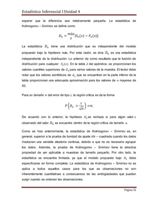 Estadística Inferencial I Unidad 4
Página 32
esperar que la diferencia sea relativamente pequeña. La estadística de
Kolmogorov – Smirnov se define como
𝐷 𝑛 =
𝑚á𝑥
𝑥
| 𝑆 𝑛(𝑥) − 𝐹0(𝑥)|.
La estadística 𝐷 𝑛 tiene una distribución que es independiente del modelo
propuesto bajo la hipótesis nula. Por esta razón, se dice 𝐷 𝑛 es una estadística
independiente de la distribución. Lo anterior da como resultado que la función de
distribución para cualquier 𝐹0(𝑥). En la tabla J del apéndice, se proporcionan los
valores cuantiles superiores de 𝐷 𝑛 para varios valores de la muestra. El lector debe
notar que los valores asintóticos de 𝑑 𝑛 que se encuentran en la parte inferior de la
tabla proporcionan una adecuada aproximación para los valores de 𝑛 mayores de
50.
Para un tamaño ∝ del error de tipo i, la región crítica es de la forma
𝑃 (𝐷 𝑛 >
𝑐
√ 𝑛
) =∝.
De acuerdo con lo anterior, la hipótesis 𝐻0 se rechaza si para algún valor 𝑥
observado del valor 𝐷 𝑛 se encuentra dentro de la región crítica de tamaño 𝛼.
Como se hizo anteriormente, la estadística de Kolmogorov – Smirnov es, en
general, superior a la prueba de bondad de ajuste chi – cuadrada cuando los datos
involucran una variable aleatoria continua, debido a que no es necesario agrupar
los datos. Además, la prueba de Kolmogorov – Smirnov tiene la atractiva
propiedad de ser aplicable a muestras de tamaño pequeño. Por otro lado, la
estadística se encuentra limitada, ya que el modelo propuesto bajo 𝐻0 debe
especificarse en forma completa. La estadística de Kolmogorov – Smirnov no se
aplica a todos aquellos casos para los que as observaciones no son
inherentemente cuantitativas a consecuencia de las ambigüedades que pueden
surgir cuando se ordenan las observaciones.
 