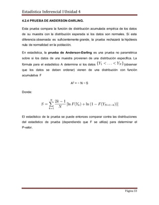 Estadística Inferencial I Unidad 4
Página 33
4.2.4 PRUEBA DE ANDERSON-DARLING.
Esta prueba compara la función de distribución acumulada empírica de los datos
de su muestra con la distribución esperada si los datos son normales. Si esta
diferencia observada es suficientemente grande, la prueba rechazará la hipótesis
nula de normalidad en la población.
En estadística, la prueba de Anderson-Darling es una prueba no paramétrica
sobre si los datos de una muestra provienen de una distribución específica. La
fórmula para el estadístico A determina si los datos (observar
que los datos se deben ordenar) vienen de una distribución con función
acumulativa F
A2 = − N − S
Donde:
El estadístico de la prueba se puede entonces comparar contra las distribuciones
del estadístico de prueba (dependiendo que F se utiliza) para determinar el
P-valor.
 