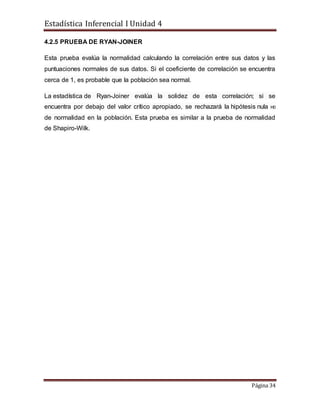 Estadística Inferencial I Unidad 4
Página 34
4.2.5 PRUEBA DE RYAN-JOINER
Esta prueba evalúa la normalidad calculando la correlación entre sus datos y las
puntuaciones normales de sus datos. Si el coeficiente de correlación se encuentra
cerca de 1, es probable que la población sea normal.
La estadística de Ryan-Joiner evalúa la solidez de esta correlación; si se
encuentra por debajo del valor crítico apropiado, se rechazará la hipótesis nula H0
de normalidad en la población. Esta prueba es similar a la prueba de normalidad
de Shapiro-Wilk.
 
