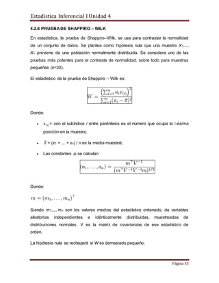 Estadística Inferencial I Unidad 4
Página 35
4.2.6 PRUEBA DE SHAPPIRO – WILK
En estadística, la prueba de Shappiro–Wilk, se usa para contrastar la normalidad
de un conjunto de datos. Se plantea como hipótesis nula que una muestra X1,...,
Xn proviene de una población normalmente distribuida. Se considera uno de las
pruebas más potentes para el contraste de normalidad, sobre todo para muestras
pequeñas (n<30).
El estadístico de la prueba de Shappiro – Wilk es:
Donde:
 𝑥( 𝑖)= con el subíndice i entre paréntesis es el número que ocupa la i-ésima
posición en la muestra;
 = (x1 + ... + xn) / n es la media muestral;
 Las constantes ai se calculan
Donde:
Siendo m1,..., mn son los valores medios del estadístico ordenado, de variables
aleatorias independientes e idénticamente distribuidas, muestreadas de
distribuciones normales. V es la matriz de covarianzas de ese estadístico de
orden.
La hipótesis nula se rechazará si W es demasiado pequeño.
 