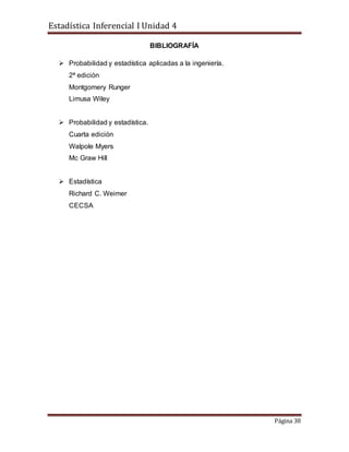 Estadística Inferencial I Unidad 4
Página 38
BIBLIOGRAFÍA
 Probabilidad y estadística aplicadas a la ingeniería.
2ª edición
Montgomery Runger
Limusa Wiley
 Probabilidad y estadística.
Cuarta edición
Walpole Myers
Mc Graw Hill
 Estadística
Richard C. Weimer
CECSA
 