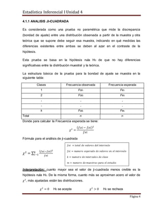 Estadística Inferencial I Unidad 4
Página 4
4.1.1 ANALISIS JI-CUADRADA
Es considerada como una prueba no paramétrica que mide la discrepancia
(bondad de ajuste) entre una distribución observada a partir de la muestra y otra
teórica que se supone debe seguir esa muestra, indicando en qué medidas las
diferencias existentes entre ambas se deben al azar en el contraste de la
hipótesis.
Esta prueba se basa en la hipótesis nula H0 de que no hay diferencias
significativas entre la distribución muestral y la teórica.
La estructura básica de la prueba para la bondad de ajuste se muestra en la
siguiente tabla:
Clases Frecuencia observada Frecuencia esperada
1 Foi1 Fe1
2 Foi2 Fe2
. . .
. . .
k Foik Fek
Total n n
Donde para calcular la Frecuencia esperada se tiene:
𝜒2
=
( 𝑓𝑜𝑖 − 𝑓𝑒𝑖)2
𝑓𝑒𝑖
Fórmula para el análisis de ji-cuadrada
𝜒2
= ∑
( 𝑓𝑜𝑖−𝑓𝑒𝑖)2
𝑓𝑒𝑖
𝑘
𝑖−1
Interpretación: cuanto mayor sea el valor de ji-cuadrada menos creíble es la
hipótesis nula H0. De la misma forma, cuanto más se aproximan acero el valor de
𝜒2
, más ajustadas están las distribuciones.
𝜒2
= 0 H0 se acepta 𝜒2
> 0 H0 se rechaza
𝑓𝑜𝑖 = 𝑡𝑜𝑡𝑎𝑙 𝑑𝑒 𝑣𝑎𝑙𝑜𝑟𝑒𝑠 𝑑𝑒𝑙 𝑖𝑛𝑡𝑒𝑟𝑣𝑎𝑙𝑜
𝑓𝑒𝑖 = 𝑛𝑢𝑚𝑒𝑟𝑜 𝑒𝑠𝑝𝑒𝑟𝑎𝑑𝑜 𝑑𝑒 𝑣𝑎𝑙𝑜𝑟𝑒𝑠 𝑒𝑛 𝑒𝑙 𝑖𝑛𝑡𝑒𝑟𝑣𝑎𝑙𝑜
𝑘 = 𝑛𝑢𝑚𝑒𝑟𝑜 𝑑𝑒 𝑖𝑛𝑡𝑒𝑟𝑣𝑎𝑙𝑜𝑠 𝑑𝑒 𝑐𝑙𝑎𝑠𝑒
𝑚 = 𝑛𝑢𝑚𝑒𝑟𝑜 𝑑𝑒 𝑚𝑢𝑒𝑠𝑡𝑟𝑎𝑠 𝑝𝑎𝑟𝑎 𝑒𝑙 𝑒𝑠𝑡𝑢𝑑𝑖𝑜
 